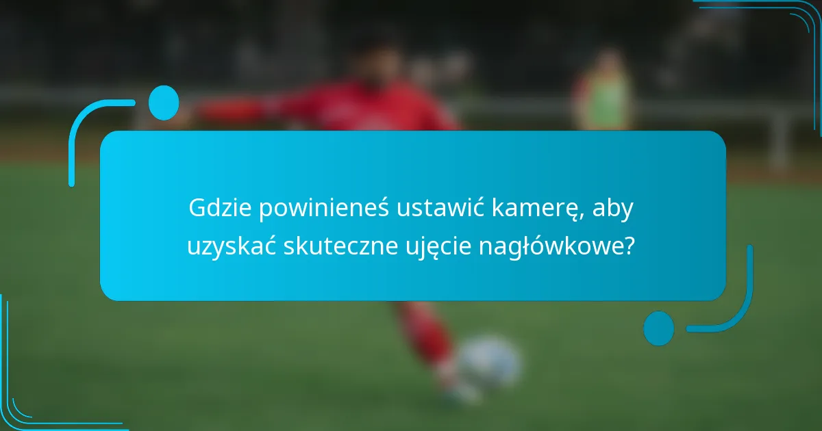 Gdzie powinieneś ustawić kamerę, aby uzyskać skuteczne ujęcie nagłówkowe?