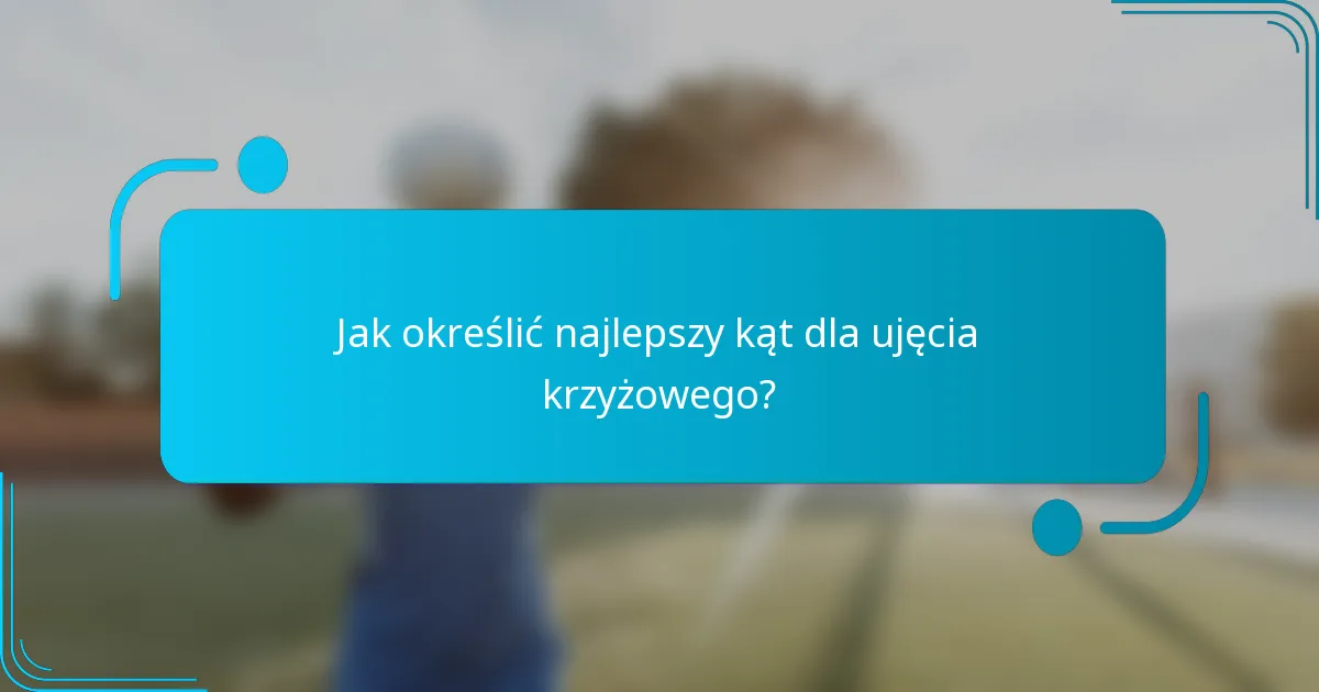 Jak określić najlepszy kąt dla ujęcia krzyżowego?