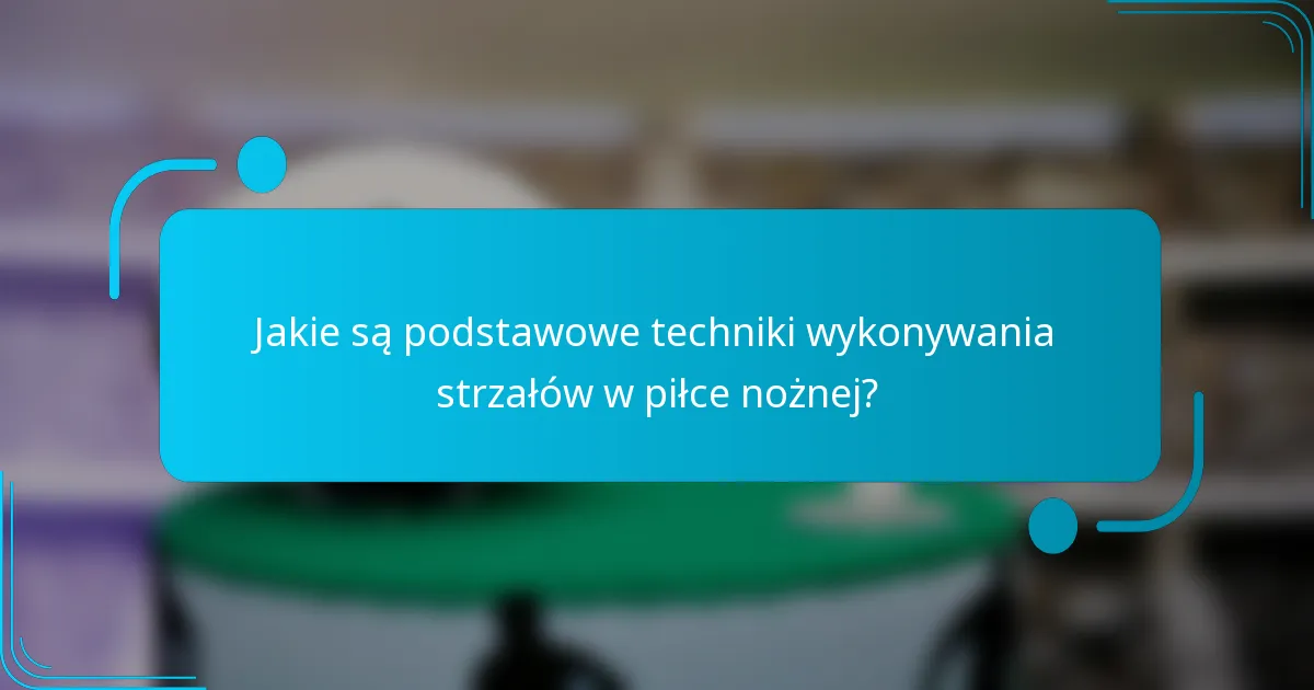 Jakie są podstawowe techniki wykonywania strzałów w piłce nożnej?